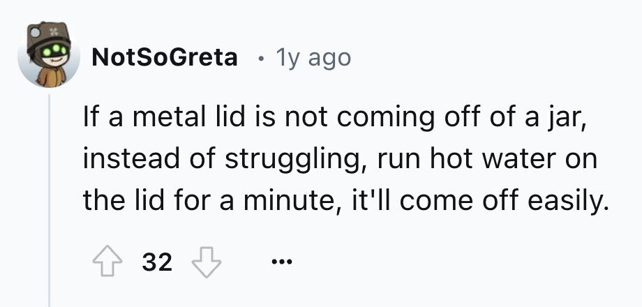 NotSoGreta . 1y ago If a metal lid is not coming off of a jar, instead of struggling, run hot water on the lid for a minute, it'll come off easily. 32 ...