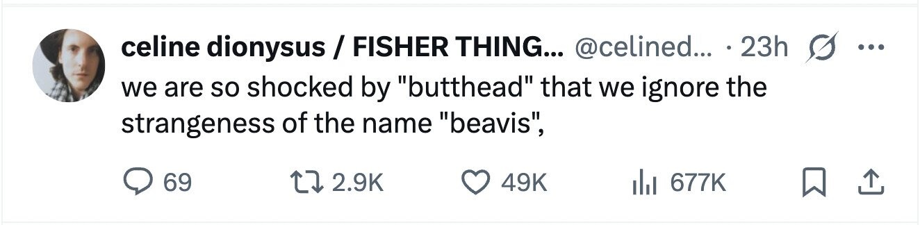 celine dionysus/FISHER THING... @celined... 23h ... we are so shocked by butthead that we ignore the strangeness of the name beavis, 69 2.9K 49K 677K