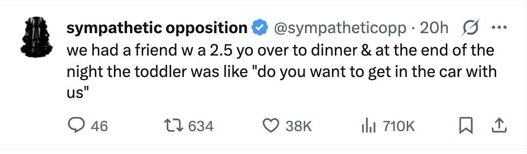 sympathetic opposition @sympatheticopp 20h G ... we had a friend W a 2.5 yo over to dinner & at the end of the night the toddler was like do you want to get in the car with us 46 634 38K 710K