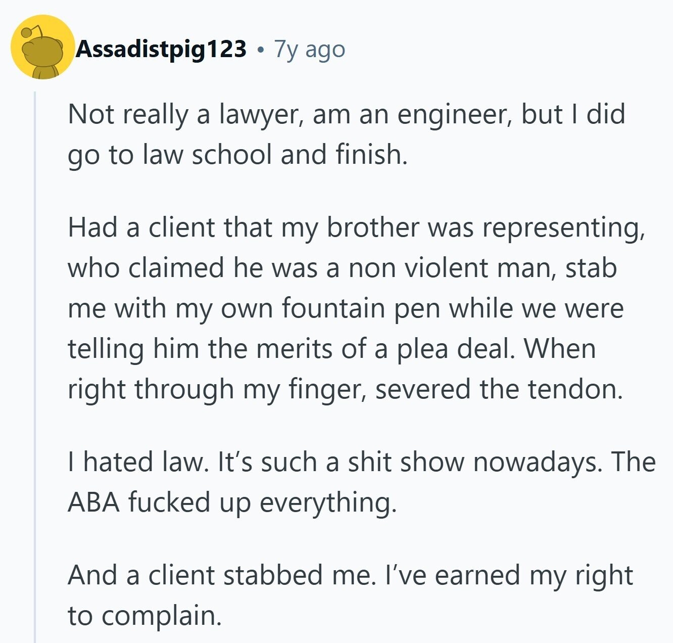 Assadistpig123 7y ago Not really a lawyer, am an engineer, but I did go to law school and finish. Had a client that my brother was representing, who claimed he was a non violent man, stab me with my own fountain pen while we were telling him the merits of a plea deal. When right through my finger, severed the tendon. I hated law. It's such a shit show nowadays. The ABA fucked up everything. And a client stabbed me. I've earned my right to complain.