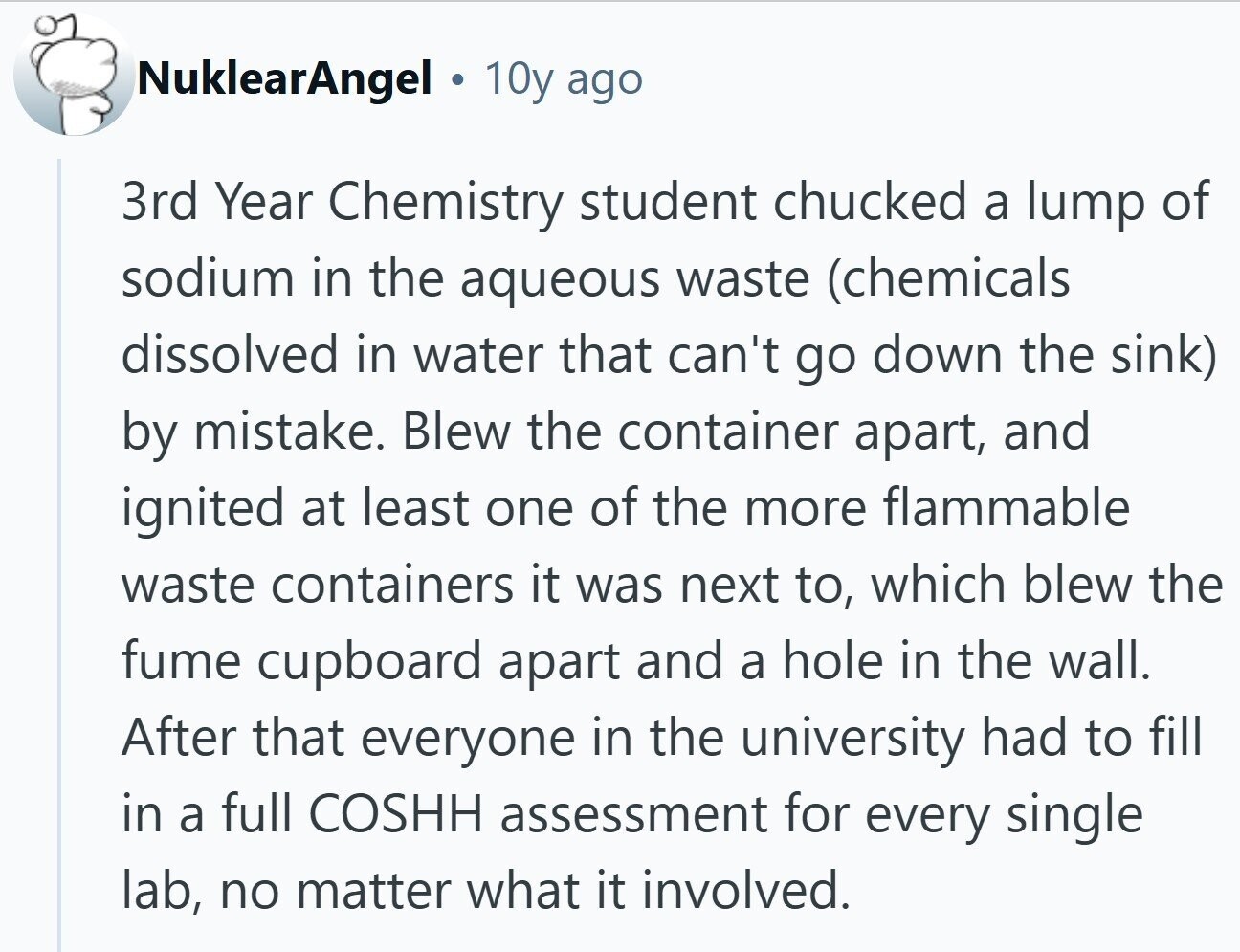 NuklearAngel 10y ago 3rd Year Chemistry student chucked a lump of sodium in the aqueous waste (chemicals dissolved in water that can't go down the sink) by mistake. Blew the container apart, and ignited at least one of the more flammable waste containers it was next to, which blew the fume cupboard apart and a hole in the wall. After that everyone in the university had to fill in a full COSHH assessment for every single lab, no matter what it involved.