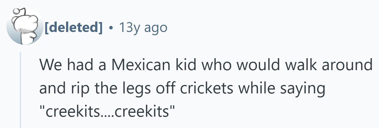 13y ago We had a Mexican kid who would walk around and rip the legs off crickets while saying creekits....creekits
