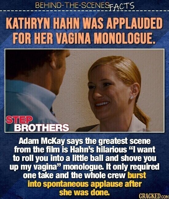 BEHINO-THE-SCENES FACTS KATHRYN HAHN WAS APPLAUDED FOR HER VAGINA MONOLOGUE. STEP BROTHERS Adam McKay says the greatest scene from the film is Hahn's hilarious I want to roll you into a little ball and shove you up my vagina monologue. It only required one take and the whole crew burst into spontaneous applause after she was done. CRACKED.COM