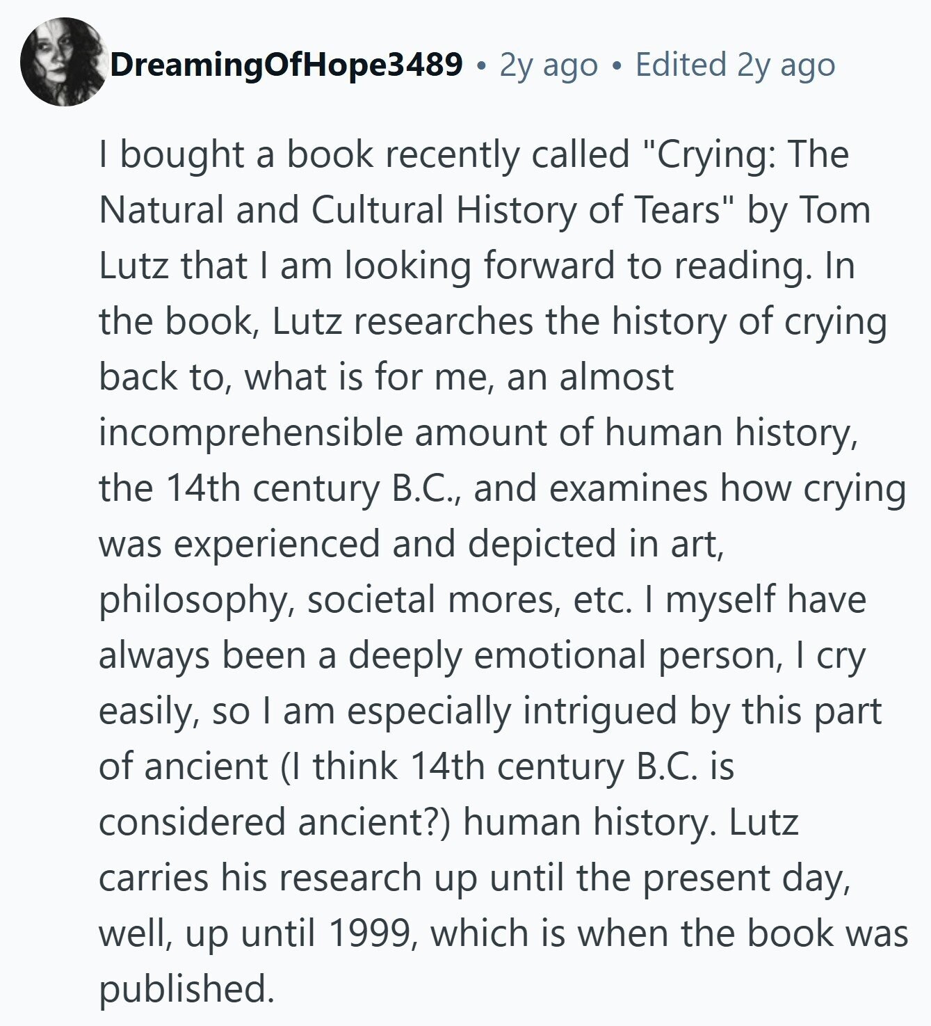 DreamingOfHope3489 2y ago Edited 2y ago I bought a book recently called Crying: The Natural and Cultural History of Tears by Tom Lutz that I am looking forward to reading. In the book, Lutz researches the history of crying back to, what is for me, an almost incomprehensible amount of human history, the 14th century В.С., and examines how crying was experienced and depicted in art, philosophy, societal mores, etc. I myself have always been a deeply emotional person, I cry easily, so I am especially intrigued by this part of ancient (I think 14th century B.C. is considered ancient?)