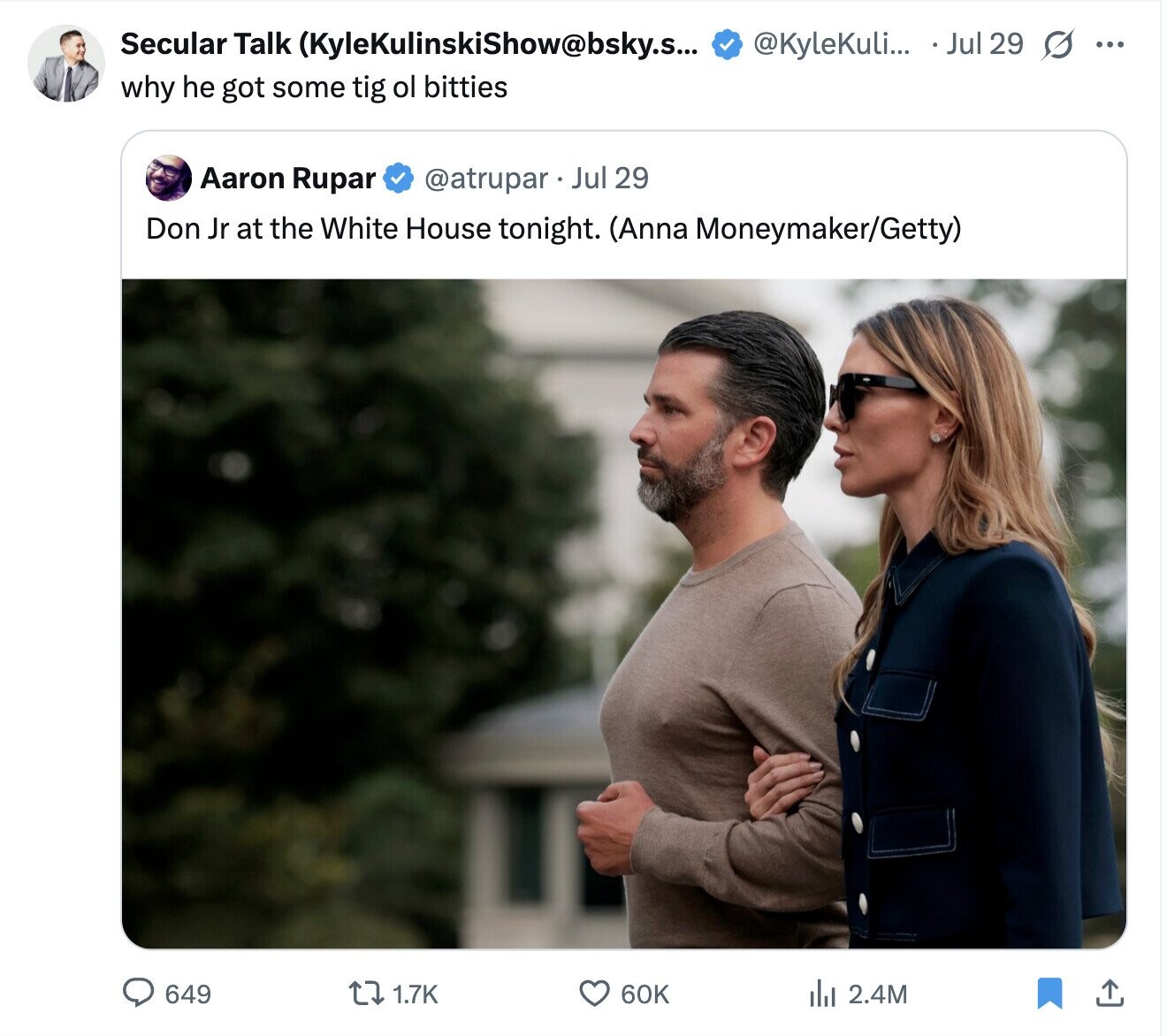 Secular Talk (KyleKulinskiShow@bsky.s... @KyleKuli... Jul 29 s ... why he got some tig ol bitties Aaron Rupar @atrupar Jul 29 Don Jr at the White House tonight. (Anna Moneymaker/Getty) 649 1.7K 60K del 2.4M 