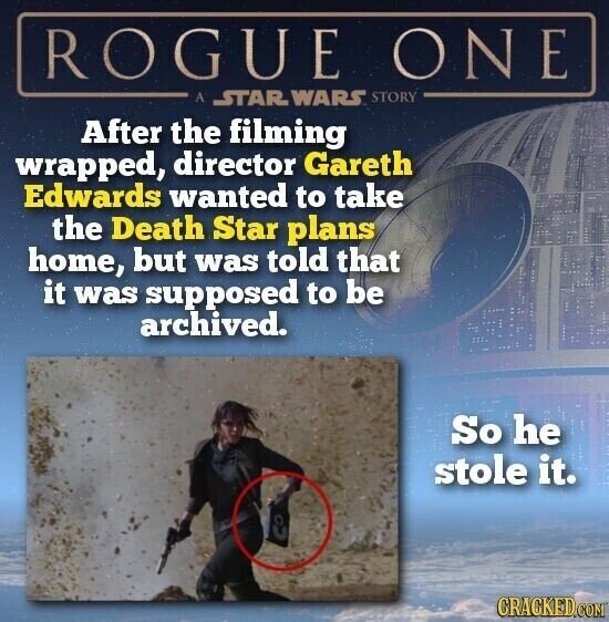 ROGUE ONE A STAR WARS STORY After the filming wrapped, director Gareth Edwards wanted to take the Death Star plans home, but was told that it was supposed to be archived. So he stole it. CRACKED.COM