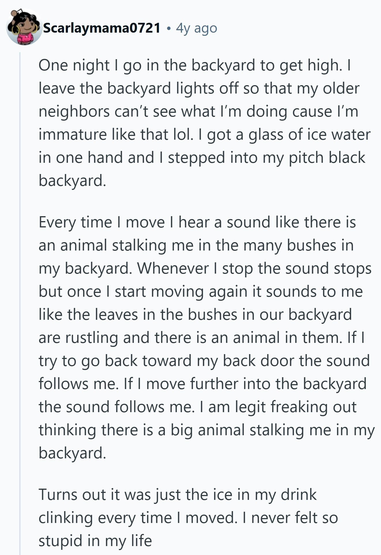 Scarlaymama0721 4y ago One night I go in the backyard to get high. I leave the backyard lights off so that my older neighbors can't see what I'm doing cause I'm immature like that lol. I got a glass of ice water in one hand and I stepped into my pitch black backyard. Every time | move I hear a sound like there is an animal stalking me in the many bushes in my backyard. Whenever I stop the sound stops but once I start moving again it sounds to me like the leaves in the bushes in our backyard 