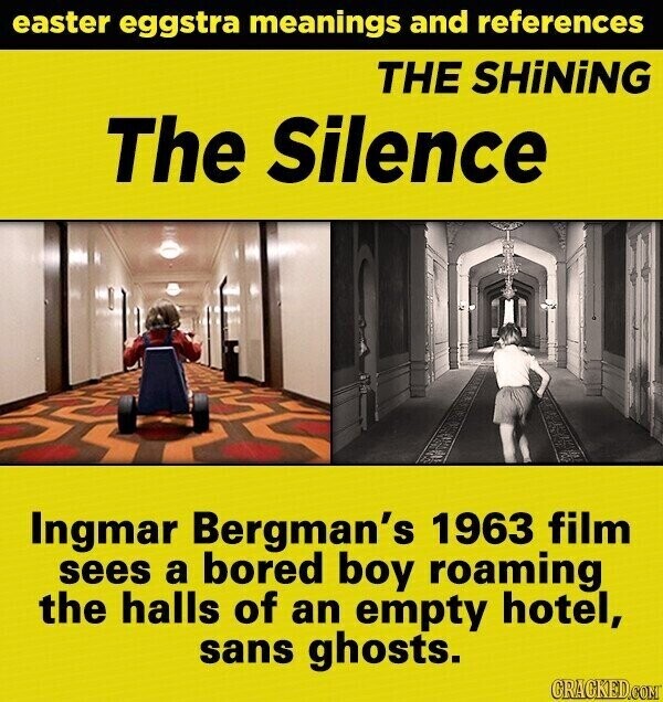 easter eggstra meanings and references THE SHiNiNG The Silence Ingmar Bergman's 1963 film sees a bored boy roaming the halls of an empty hotel, sans ghosts. GRACKED.COM