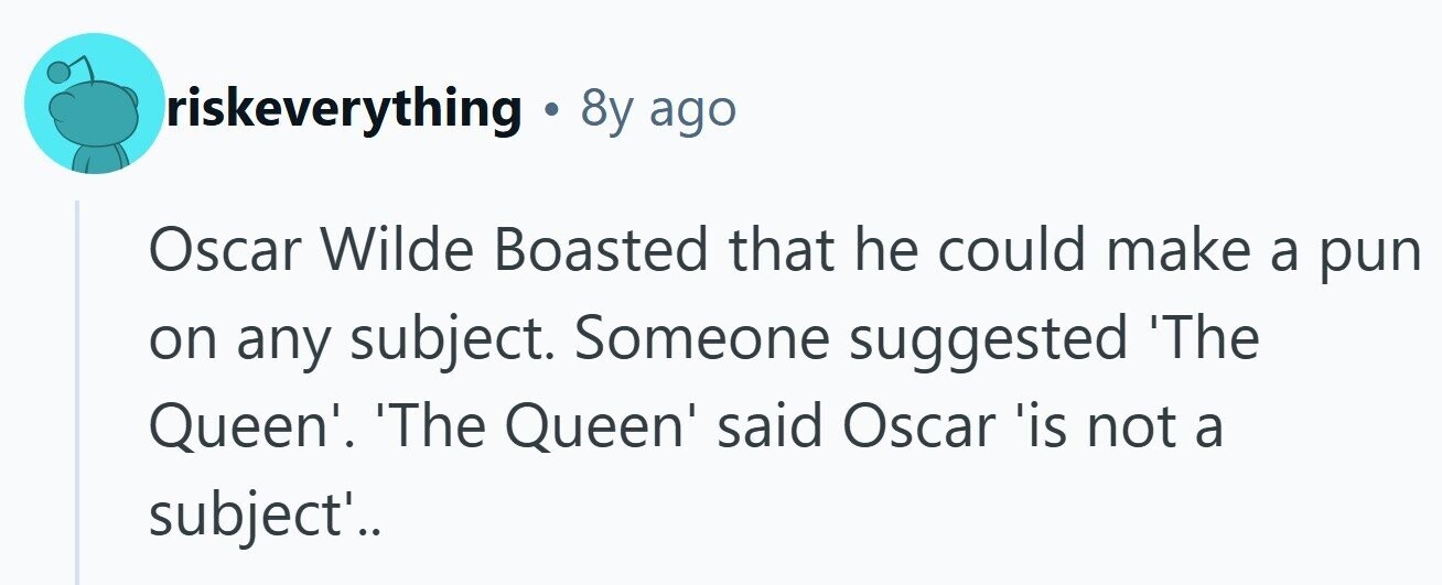 riskeverything . 8y ago Oscar Wilde Boasted that he could make a pun on any subject. Someone suggested 'The Queen'. 'The Queen' said Oscar 'is not a subject'..