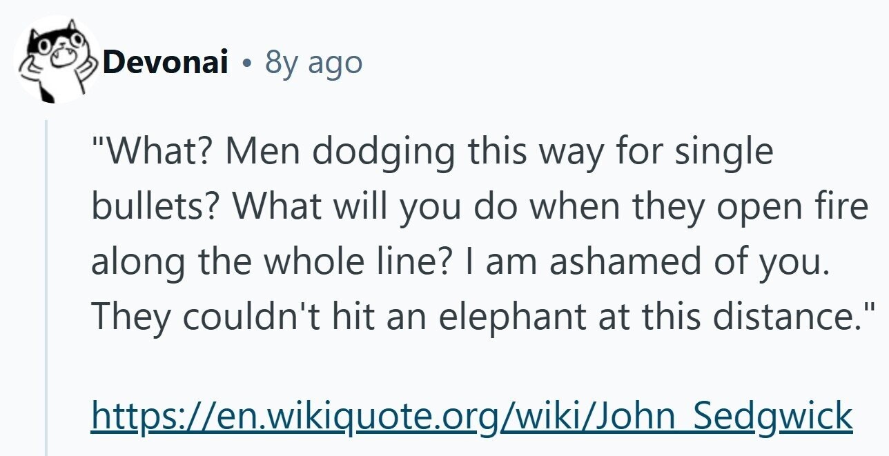 Devonai . 8y ago What? Men dodging this way for single bullets? What will you do when they open fire along the whole line? I am ashamed of you. They couldn't hit an elephant at this distance. https://en.wikiquote.org/wiki/John Sedgwick 