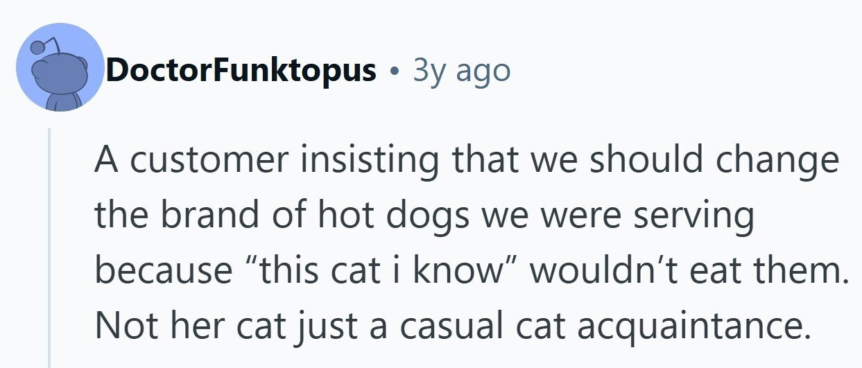 DoctorFunktopus . Зу ago A customer insisting that we should change the brand of hot dogs we were serving because this cat i iknow wouldn't eat them. Not her cat just a casual cat acquaintance.