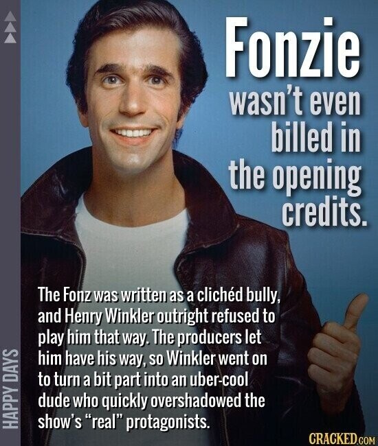 Fonzie wasn't even billed in the opening credits. The Fonz was written as a clichéd bully, and Henry Winkler outright refused to play him that way. The producers let him have his way, so Winkler went on to turn a bit part into an uber-cool dude who quickly overshadowed the HAPPY DAYS show's real protagonists. CRACKED.COM