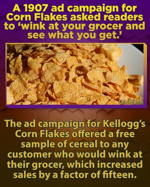 A 1907 ad campaign for Corn Flakes asked readers to 'wink at your grocer and see what you get.' CRACKED.COM The ad campaign for Kellogg's Corn Flakes offered a free sample of cereal to any customer who would wink at their grocer, which increased sales by a factor of fifteen.