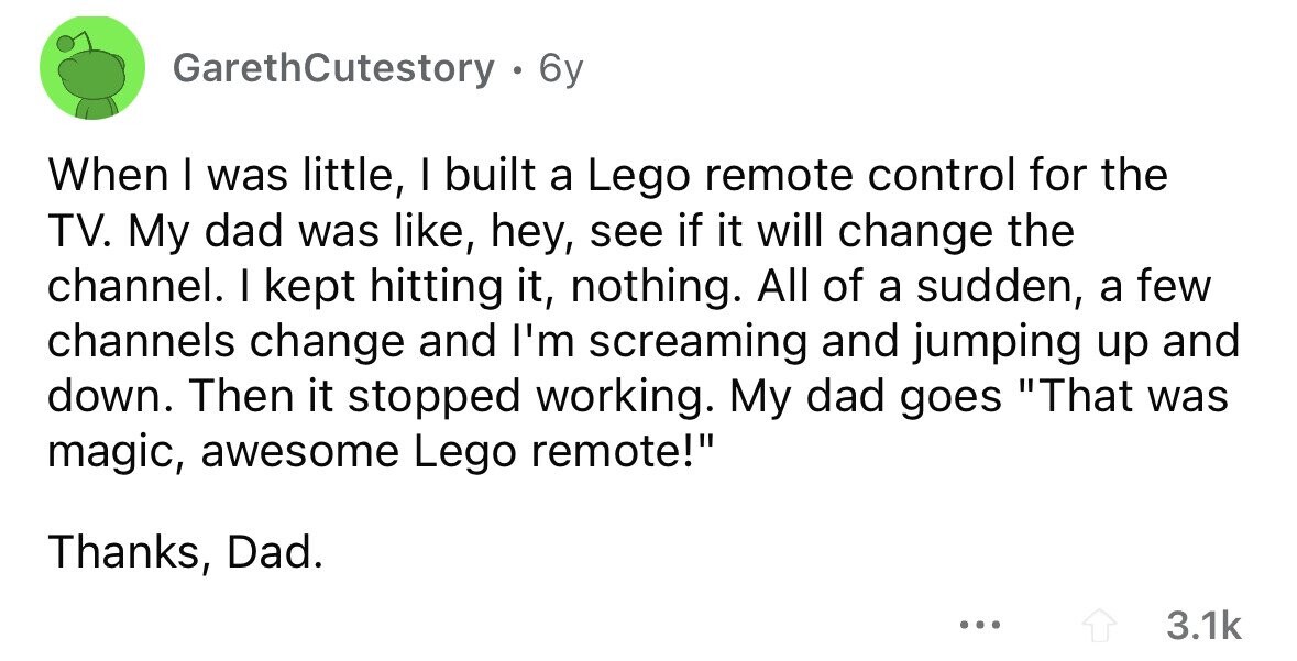 GarethCutestory . 6y When I was little, I built a Lego remote control for the TV. My dad was like, hey, see if it will change the channel. I kept hitting it, nothing. All of a sudden, a few channels change and I'm screaming and jumping up and down. Then it stopped working. My dad goes That was magic, awesome Lego remote! Thanks, Dad. ... 3.1k