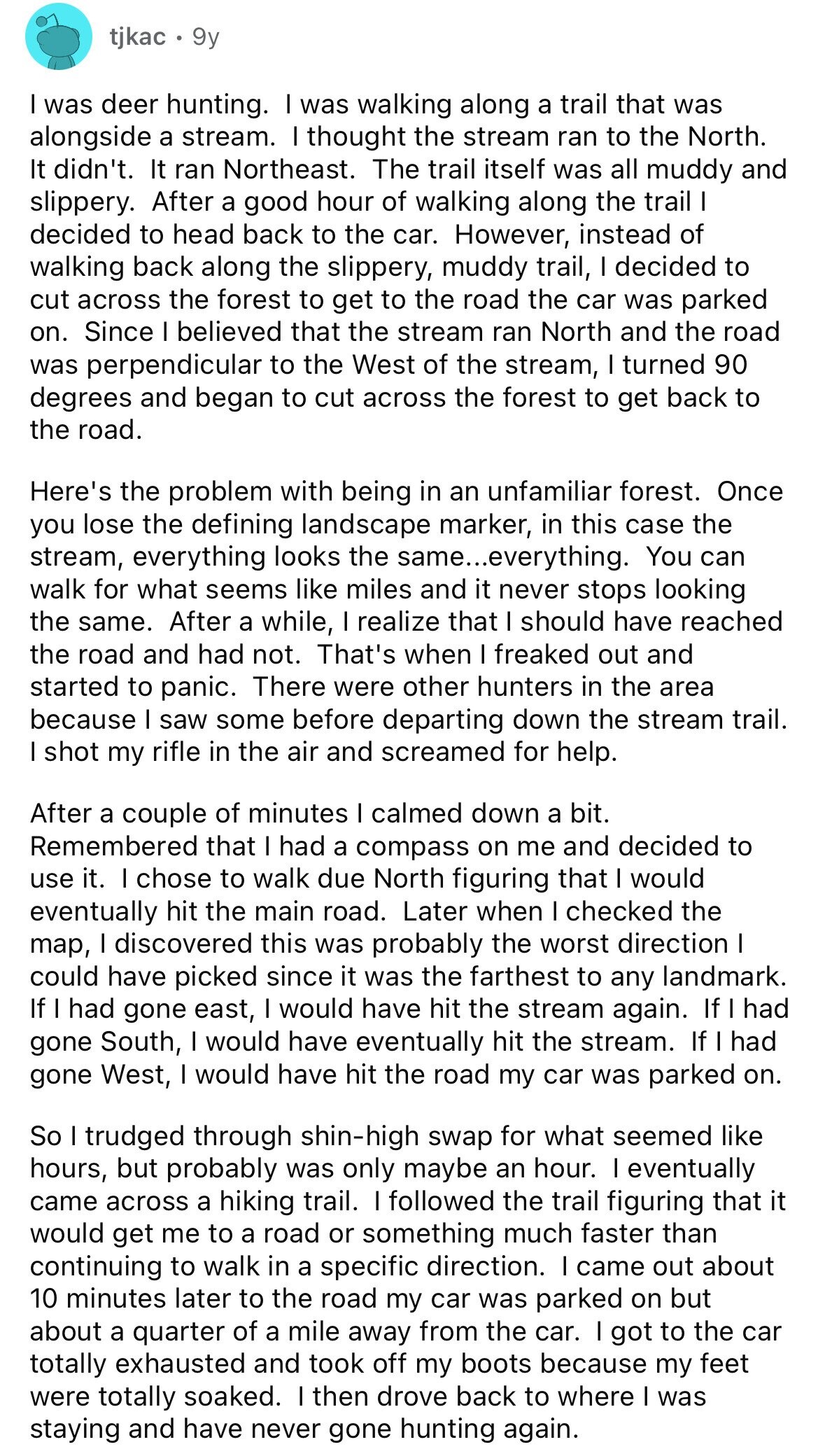 tjkac 9y I was deer hunting. I was walking along a trail that was alongside a stream. I thought the stream ran to the North. It didn't. It ran Northeast. The trail itself was all muddy and slippery. After a good hour of walking along the trail I decided to head back to the car. However, instead of walking back along the slippery, muddy trail, I decided to cut across the forest to get to the road the car was parked on. Since I believed that the stream ran North and the road was perpendicular to the West of the