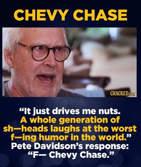 CHEVY CHASE CRACKED.COM It just drives me nuts. A whole generation of sh-heads laughs at the worst f-ing humor in the world. Pete Davidson's response: F- Chevy Chase.