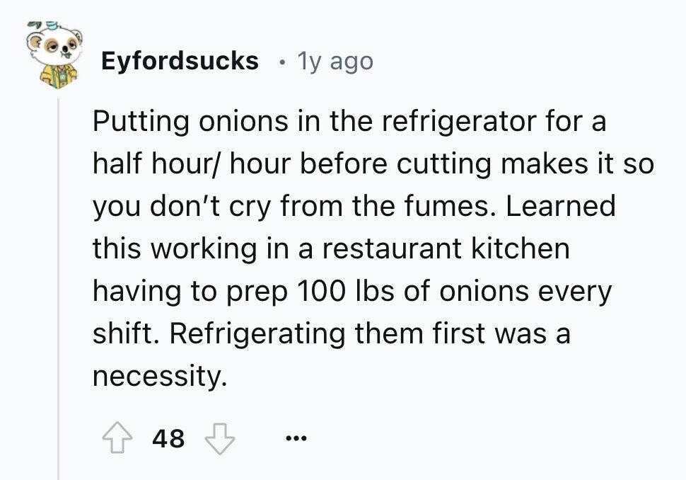 Eyfordsucks 1y ago Putting onions in the refrigerator for a half hour/ hour before cutting makes it so you don't cry from the fumes. Learned this working in a restaurant kitchen having to prep 100 lbs of onions every shift. Refrigerating them first was a necessity. 48 ...