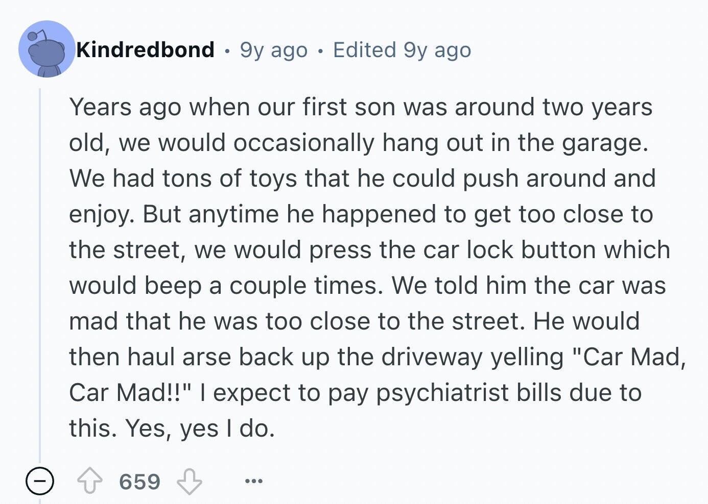 Kindredbond 9y ago 0 Edited 9y ago Years ago when our first son was around two years old, we would occasionally hang out in the garage. We had tons of toys that he could push around and enjoy. But anytime he happened to get too close to the street, we would press the car lock button which would beep a couple times. We told him the car was mad that he was too close to the street. Не would then haul arse back up the driveway yelling Car Mad, Car Mad!! I expect to pay psychiatrist bills due to this.