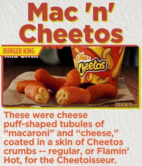 Mac 'n' Cheetos BURGER KING Mac. Cheetos CRACKED.COM These were cheese puff-shaped tubules of macaroni and cheese, coated in a skin of Cheetos crumbs -- regular, or Flamin' Hot, for the Cheetoisseur.