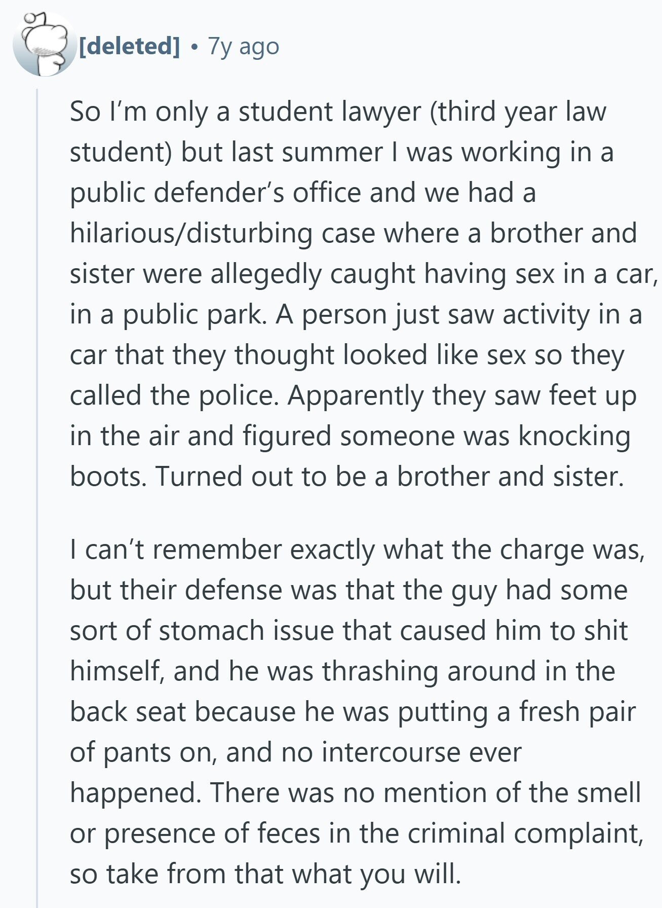 7y ago So I'm only a student lawyer (third year law student) but last summer I was working in a public defender's office and we had a hilarious/disturbing case where a brother and sister were allegedly caught having sex in a car, in a public park. A person just saw activity in a car that they thought looked like sex so they called the police. Apparently they saw feet up in the air and figured someone was knocking boots. Turned out to be a brother and sister. I can't remember exactly what the charge was, but their defense was