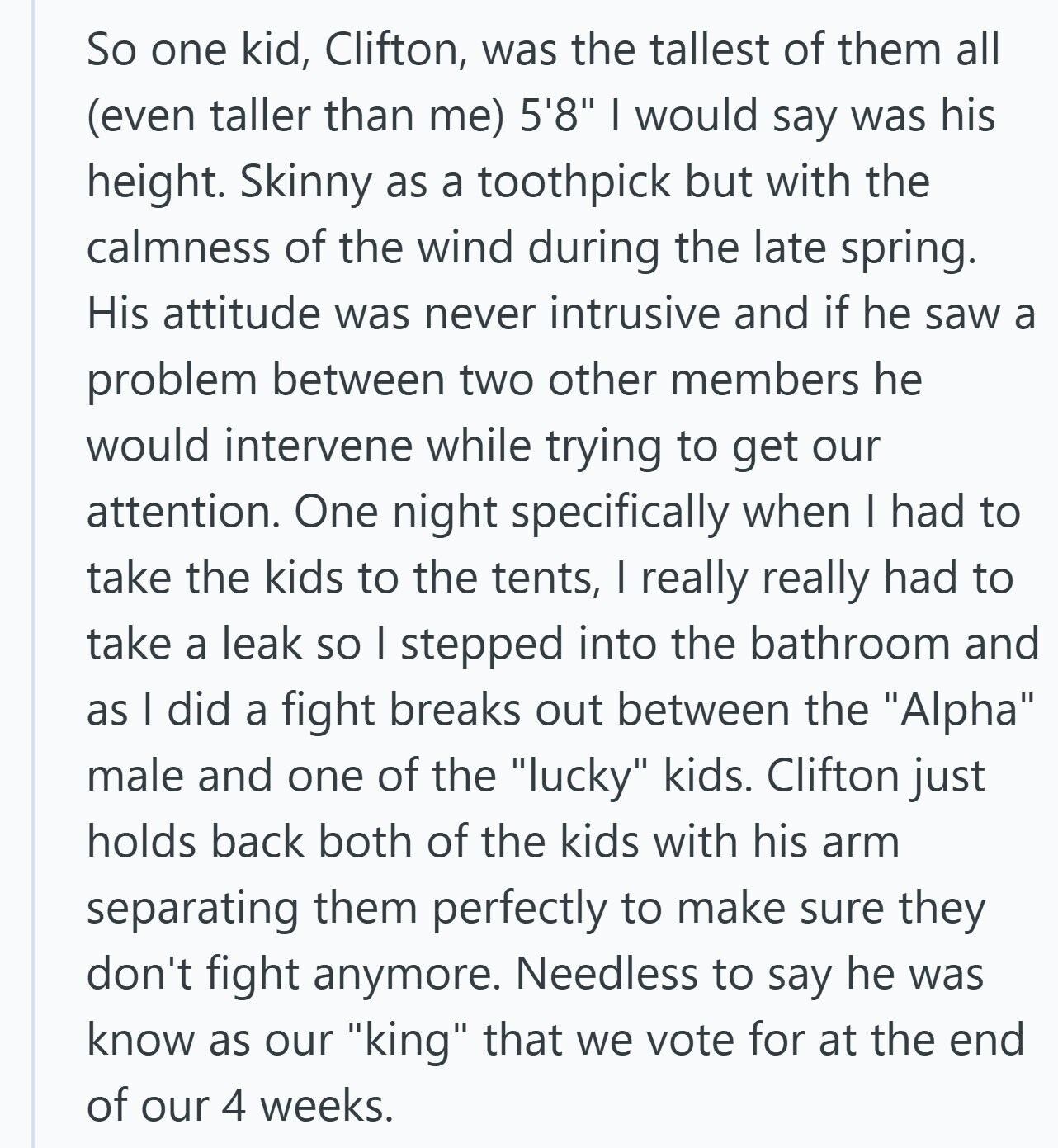 So one kid, Clifton, was the tallest of them all (even taller than me) 5'8 I would say was his height. Skinny as a toothpick but with the calmness of the wind during the late spring. His attitude was never intrusive and if he saw a problem between two other members he would intervene while trying to get our attention. One night specifically when I had to take the kids to the tents, I really really had to take a leak so I stepped into the bathroom and as I did a fight breaks out between the Alpha male and