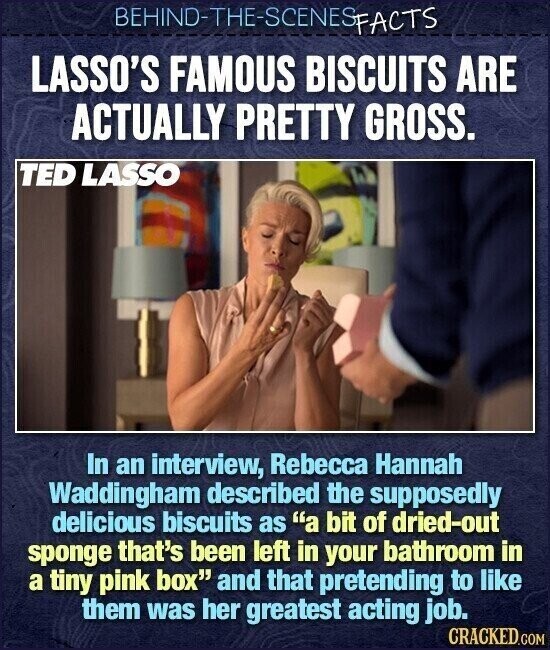 BEHIND-THE-SCENES FACTS LASSO'S FAMOUS BISCUITS ARE ACTUALLY PRETTY GROSS. TED LASSO In an interview, Rebecca Hannah Waddingham described the supposedly delicious biscuits as a bit of dried-out sponge that's been left in your bathroom in a tiny pink box and that pretending to like them was her greatest acting job. CRACKED.COM
