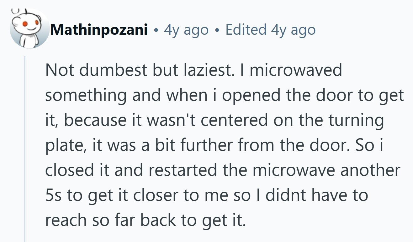 Mathinpozani . 4y ago Edited 4y ago Not dumbest but laziest. I microwaved something and when i opened the door to get it, because it wasn't centered on the turning plate, it was a bit further from the door. So i closed it and restarted the microwave another 5s to get it closer to me so I didnt have to reach so far back to get it. 