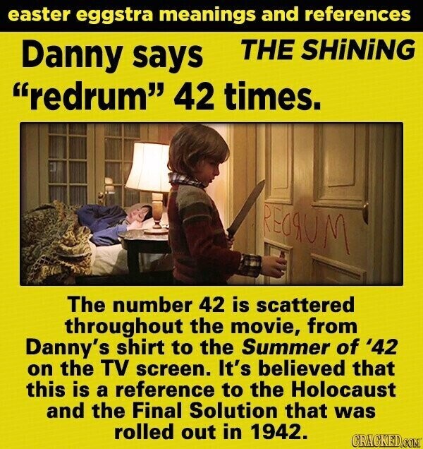 easter eggstra meanings and references THE SHiNiNG Danny says redrum 42 times. REGRUM The number 42 is scattered throughout the movie, from Danny's shirt to the Summer of '42 on the TV screen. It's believed that this is a reference to the Holocaust and the Final Solution that was rolled out in 1942. GRACKED.COM