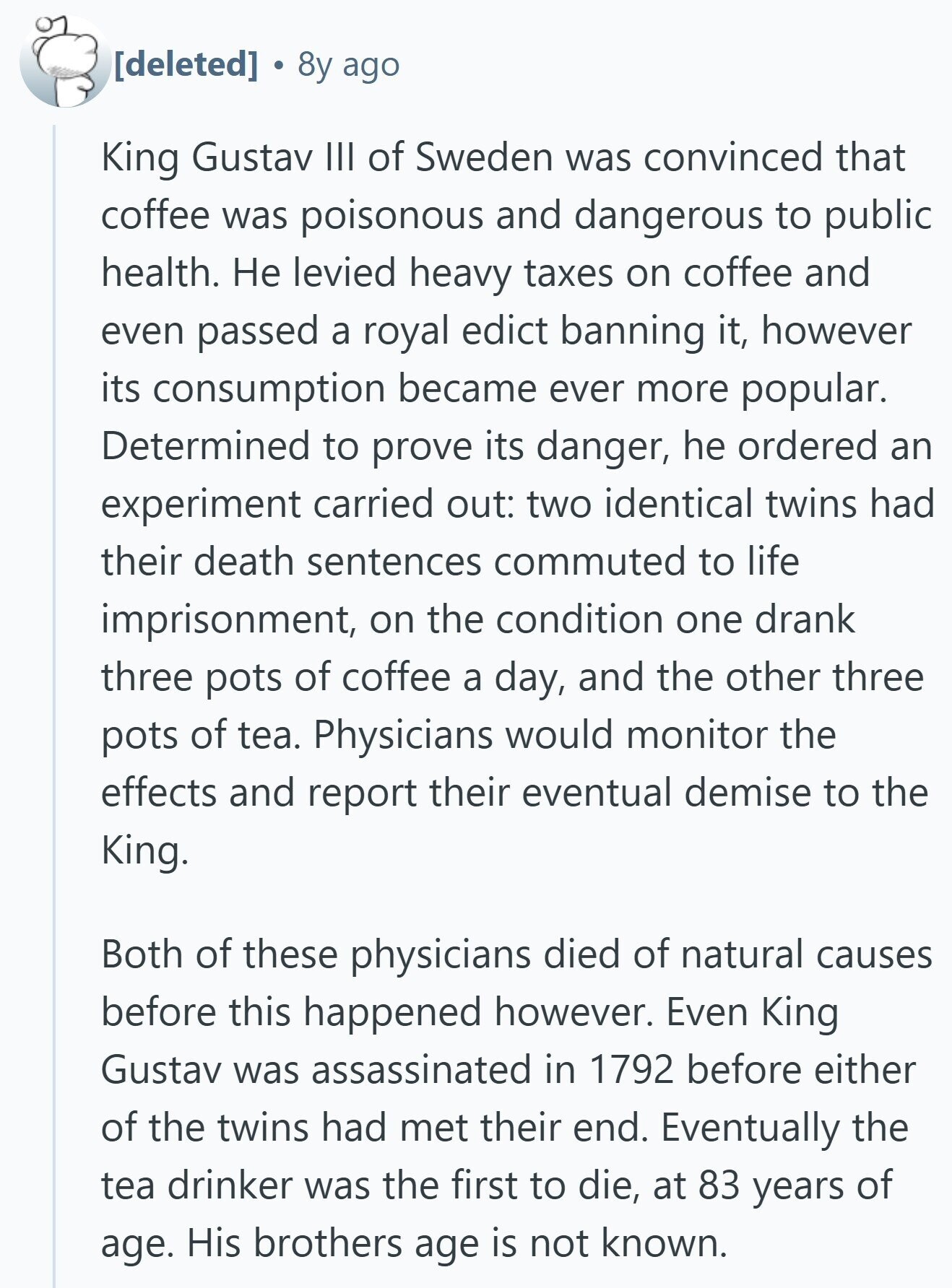 8y ago King Gustav III of Sweden was convinced that coffee was poisonous and dangerous to public health. Не levied heavy taxes on coffee and even passed a royal edict banning it, however its consumption became ever more popular. Determined to prove its danger, he ordered an experiment carried out: two identical twins had their death sentences commuted to life imprisonment, on the condition one drank three pots of coffee a day, and the other three pots of tea. Physicians would monitor the effects and report their eventual demise to the King. Both of these physicians died of natural