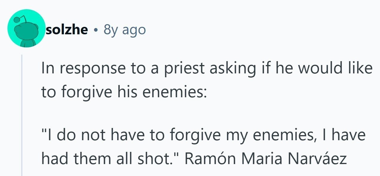 solzhe . 8y ago In response to a priest asking if he would like to forgive his enemies: I do not have to forgive my enemies, I have had them all shot. Ramón Maria Narváez 