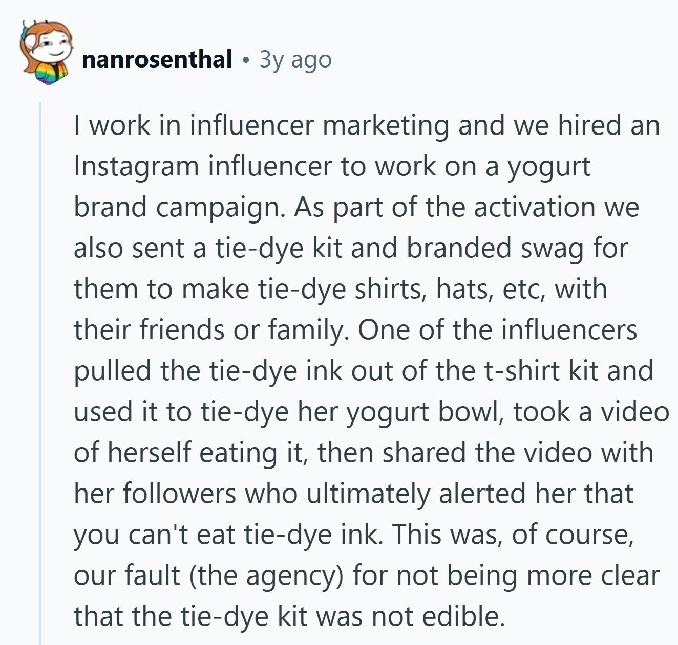 nanrosenthal Зу ago I work in influencer marketing and we hired an Instagram influencer to work on a yogurt brand campaign. As part of the activation we also sent a tie-dye kit and branded swag for them to make tie-dye shirts, hats, etc, with their friends or family. One of the influencers pulled the tie-dye ink out of the t-shirt kit and used it to tie-dye her yogurt bowl, took a video of herself eating it, then shared the video with her followers who ultimately alerted her that you can't eat tie-dye ink. This was, of course, our fault (the