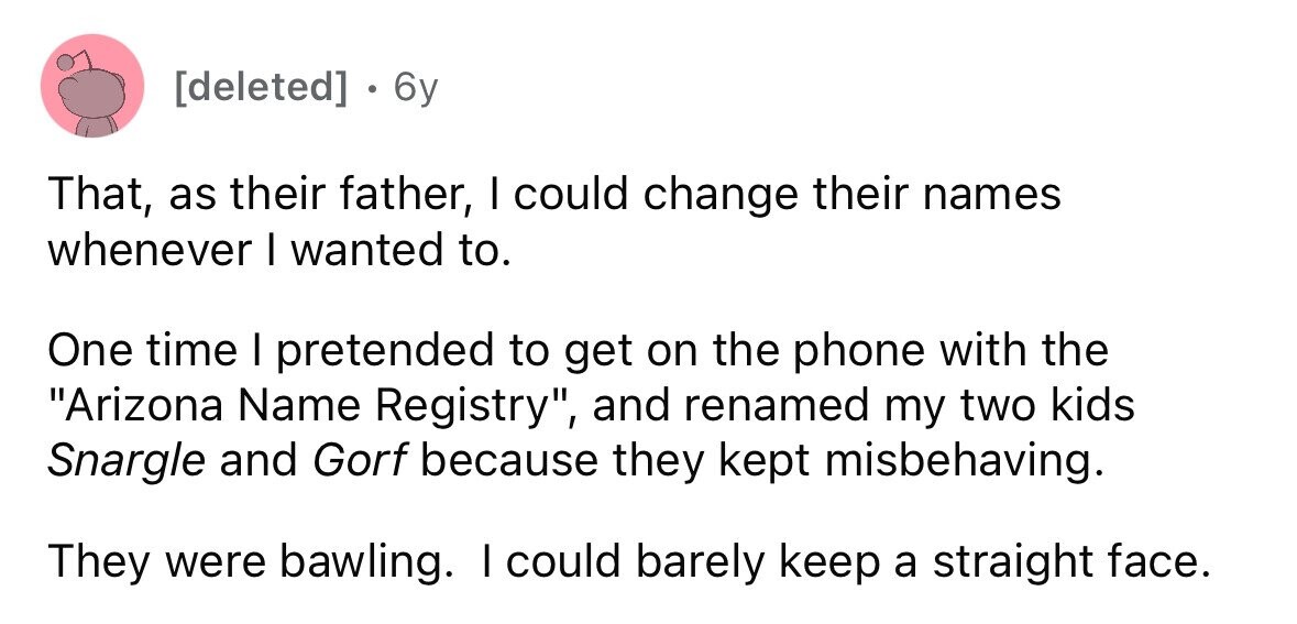 . 6y That, as their father, I could change their names whenever I wanted to. One time I pretended to get on the phone with the Arizona Name Registry, and renamed my two kids Snargle and Gorf because they kept misbehaving. They were bawling. I could barely keep a straight face.