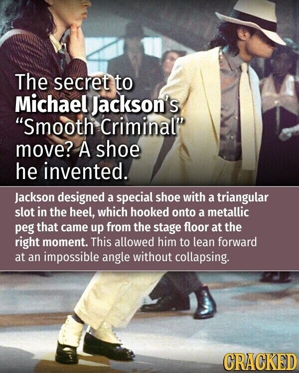 The secret to Michael Jackson's Smooth Criminal move? A shoe he invented. Jackson designed a special shoe with a triangular slot in the heel, which hooked onto a metallic peg that came up from the stage floor at the right moment. This allowed him to lean forward at an impossible angle without collapsing. CRACKED