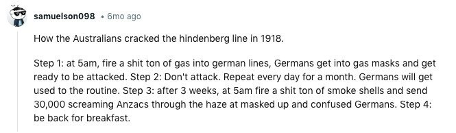 samuelson098 6mo ago How the Australians cracked the hindenberg line in 1918. Step 1: at 5am, fire a shit ton of gas into german lines, Germans get into gas masks and get ready to be attacked. Step 2: Don't attack. Repeat every day for a month. Germans will get used to the routine. Step 3: after 3 weeks, at 5am fire a shit ton of smoke shells and send 30,000 screaming Anzacs through the haze at masked up and confused Germans. Step 4: be back for breakfast. 