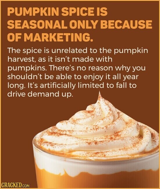 PUMPKIN SPICE IS SEASONAL ONLY BECAUSE OF MARKETING. The spice is unrelated to the pumpkin harvest, as it isn't made with pumpkins. There's no reason why you shouldn't be able to enjoy it all year long. It's artificially limited to fall to drive demand up. CRACKED.COM