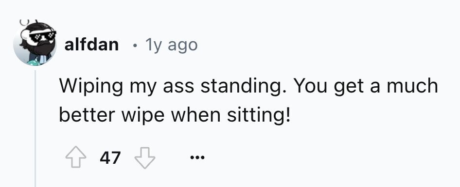 alfdan . 1y ago Wiping my ass standing. You get a much better wipe when sitting! 47 ...