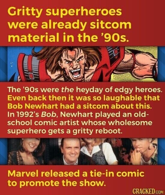 Gritty superheroes were already sitcom material in the '90s. The '90s were the heyday of edgy heroes. Even back then it was so laughable that Bob Newhart had a sitcom about this. In 1992's Bob, Newhart played an old- school comic artist whose wholesome superhero gets a gritty reboot. Marvel released a tie-in comic to promote the show. CRACKED.COM