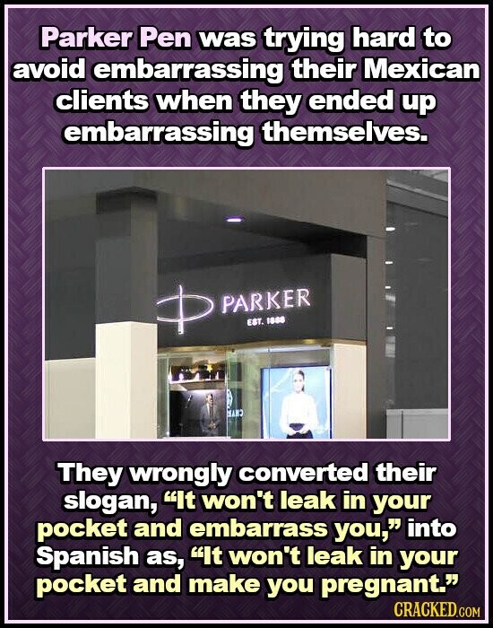 Parker Pen was trying hard to avoid embarrassing their Mexican clients when they ended up embarrassing themselves. + PARKER EST. 1888 HAND They wrongly converted their slogan, It won't leak in your pocket and embarrass you, into Spanish as, It won't leak in your pocket and make you pregnant. CRACKED.COM