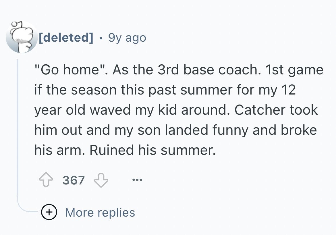9y ago Go home. As the 3rd base coach. 1st game if the season this past summer for my 12 year old waved my kid around. Catcher took him out and my son landed funny and broke his arm. Ruined his summer. 367 ... + More replies