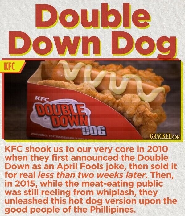Double Down Dog KFC KFC DOUBLE DOWN WARNING OUTRAGEOUS Y DOG CRACKED.COM KFC shook us to our very core in 2010 when they first announced the Double Down as an April Fools joke, then sold it for real less than two weeks later. Then, in 2015, while the meat-eating public was still reeling from whiplash, they unleashed this hot dog version upon the good people of the Phillipines.
