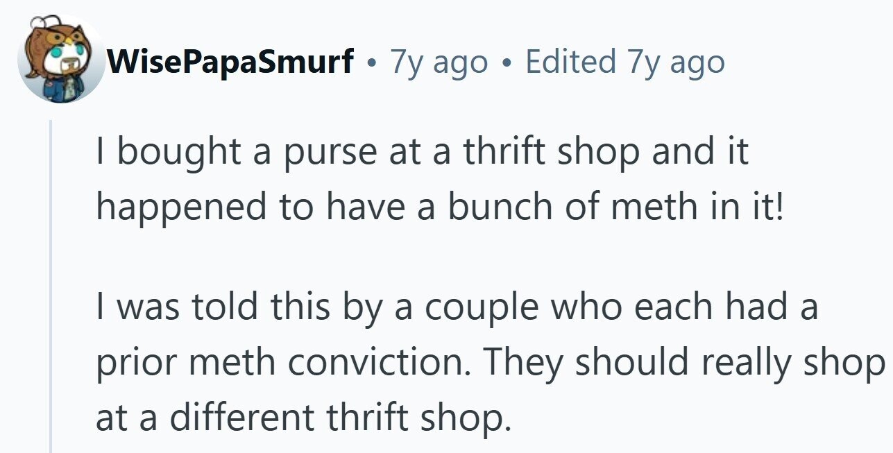 WisePapaSmurf . . 7y ago . Edited 7y ago | bought a purse at a thrift shop and it happened to have a bunch of meth in it! I was told this by a couple who each had a prior meth conviction. They should really shop at a different thrift shop.