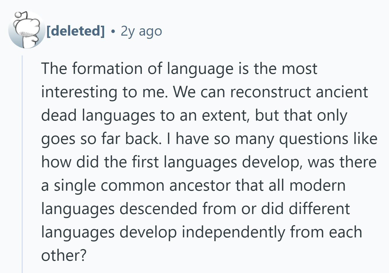 2y ago The formation of language is the most interesting to me. We can reconstruct ancient dead languages to an extent, but that only goes so far back. I have so many questions like how did the first languages develop, was there a single common ancestor that all modern languages descended from or did different languages develop independently from each other?
