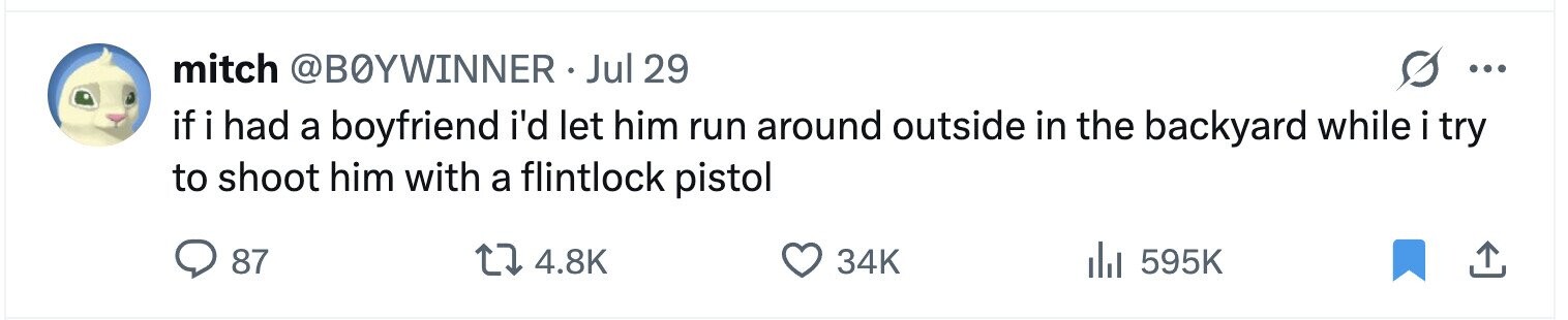 mitch @BOYWINNER.J Jul 29 ... if i had a boyfriend i'd let him run around outside in the backyard while i try to shoot him with a flintlock pistol 87 4.8K 34K 595K 