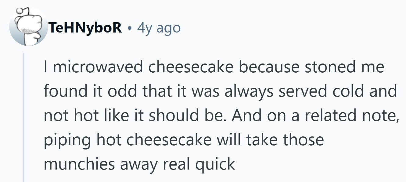 TeHNyboR. 4y ago I microwaved cheesecake because stoned me found it odd that it was always served cold and not hot like it should be. And on a related note, piping hot cheesecake will take those munchies away real quick 