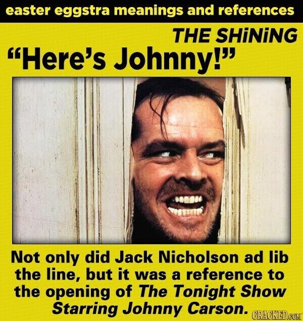 easter eggstra meanings and references THE SHiNiNG Here's Johnny! Not only did Jack Nicholson ad lib the line, but it was a reference to the opening of The Tonight Show Starring Johnny Carson. GRACKED.COM