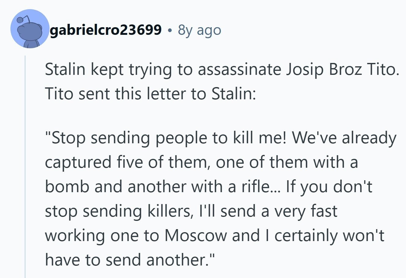 gabrielcro23699 . 8y ago Stalin kept trying to assassinate Josip Broz Tito. Tito sent this letter to Stalin: Stop sending people to kill me! We've already captured five of them, one of them with a bomb and another with a rifle... If you don't stop sending killers, I'll send a very fast working one to Moscow and I certainly won't have to send another.