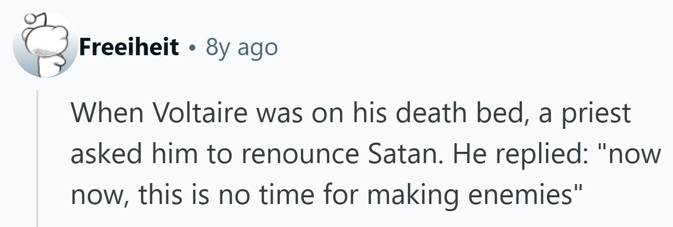 Freeiheit a 8y ago When Voltaire was on his death bed, a priest asked him to renounce Satan. Не replied: now now, this is no time for making enemies 