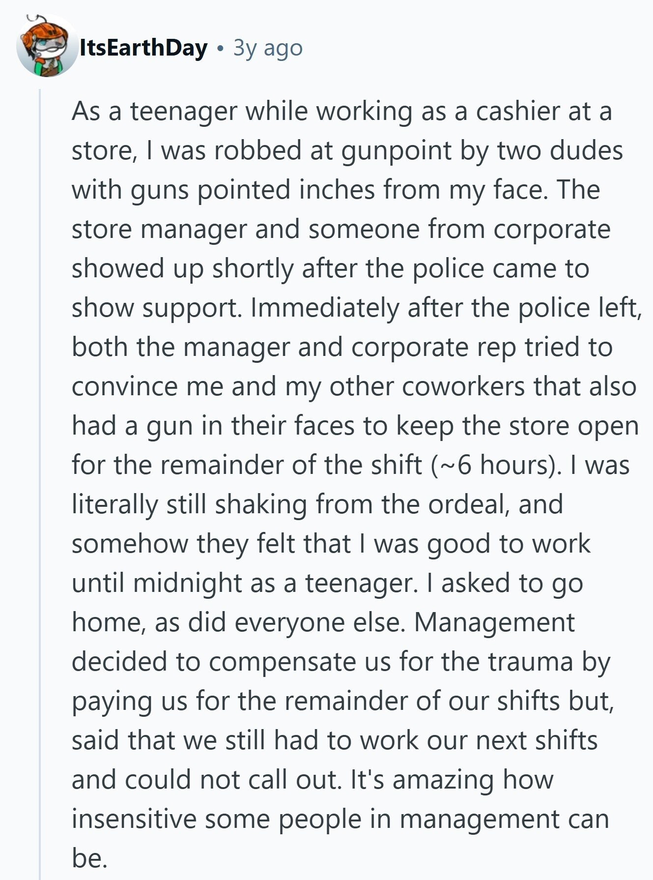 ItsEarthDay Зу ago As a teenager while working as a cashier at a store, I was robbed at gunpoint by two dudes with guns pointed inches from my face. The store manager and someone from corporate showed up shortly after the police came to show support. Immediately after the police left, both the manager and corporate rep tried to convince me and my other coworkers that also had a gun in their faces to keep the store open for the remainder of the shift (~6 hours). I was literally still shaking from the ordeal, and somehow they felt that I