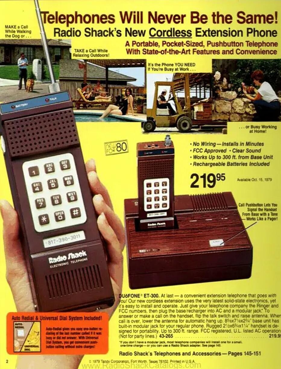Telephones Will Never Be the Same! MAKE a Call While Walking Radio Shack's New Cordless Extension Phone the Dog or... A Portable, Pocket-Sized, Pushbutton Telephone TAKE a Call While With State-of-the-Art Features and Convenience Relaxing Outdoors! It's the Phone YOU NEED If You're Busy at Work... TALK BATTERY ...or Busy Working at Home! No Wiring-Installs in Minutes NEW 80 FCC Approved . Clear Sound FOR Works Up to 300 ft. from Base Unit DEF Rechargeable Batteries Included ABC 3 2 1 MBO Available Oct 15. 1979 JKL 6 5 GHI 21995 4 WXY TUV 9 PRS B 7 Call Pushbutton Lets