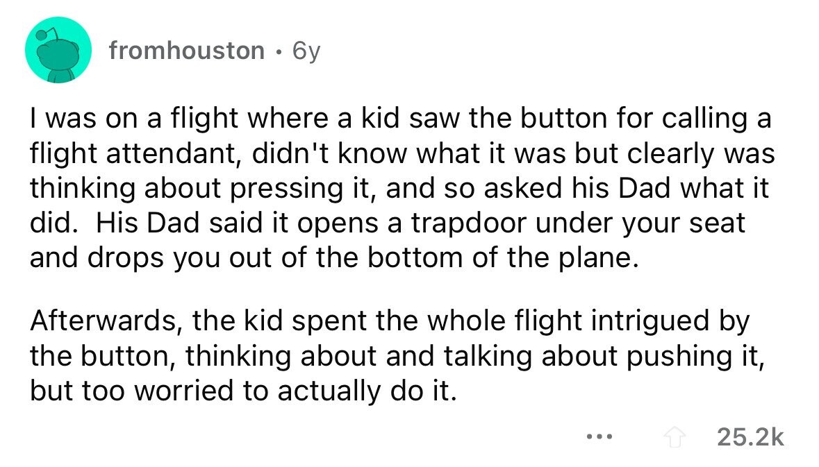 fromhouston 0 6y I was on a flight where a kid saw the button for calling a flight attendant, didn't know what it was but clearly was thinking about pressing it, and so asked his Dad what it did. His Dad said it opens a trapdoor under your seat and drops you out of the bottom of the plane. Afterwards, the kid spent the whole flight intrigued by the button, thinking about and talking about pushing it, but too worried to actually do it. ... 25.2k